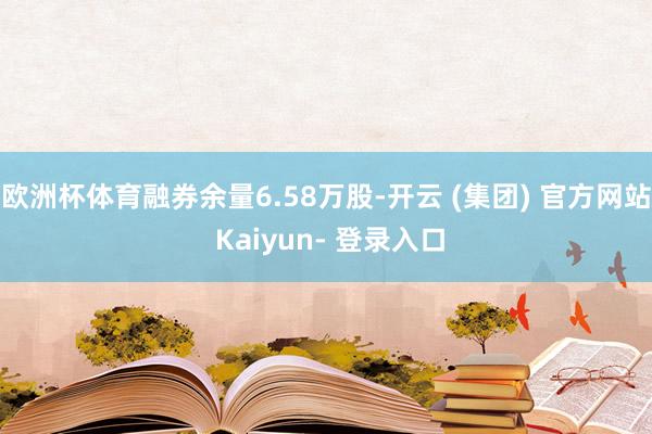 欧洲杯体育融券余量6.58万股-开云 (集团) 官方网站 Kaiyun- 登录入口