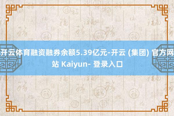 开云体育融资融券余额5.39亿元-开云 (集团) 官方网站 Kaiyun- 登录入口