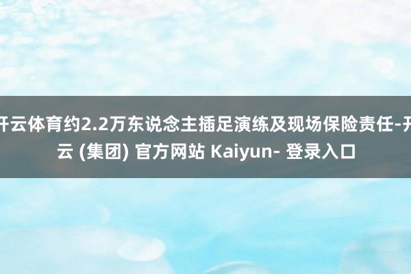 开云体育约2.2万东说念主插足演练及现场保险责任-开云 (集团) 官方网站 Kaiyun- 登录入口
