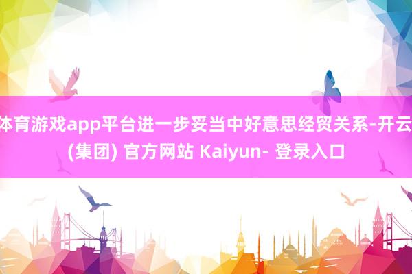 体育游戏app平台进一步妥当中好意思经贸关系-开云 (集团) 官方网站 Kaiyun- 登录入口