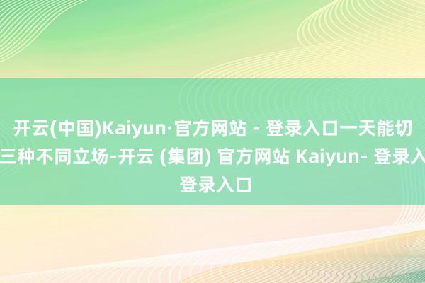 开云(中国)Kaiyun·官方网站 - 登录入口一天能切换三种不同立场-开云 (集团) 官方网站 Kaiyun- 登录入口