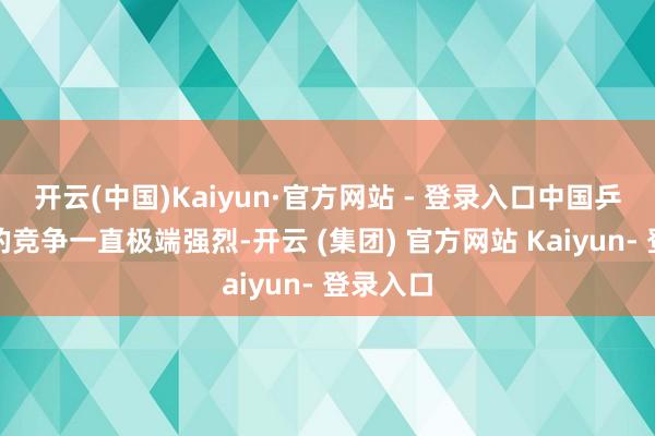 开云(中国)Kaiyun·官方网站 - 登录入口中国乒乓球队的竞争一直极端强烈-开云 (集团) 官方网站 Kaiyun- 登录入口