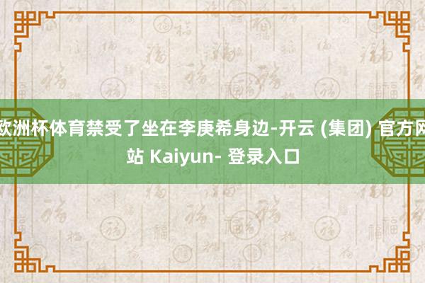 欧洲杯体育禁受了坐在李庚希身边-开云 (集团) 官方网站 Kaiyun- 登录入口