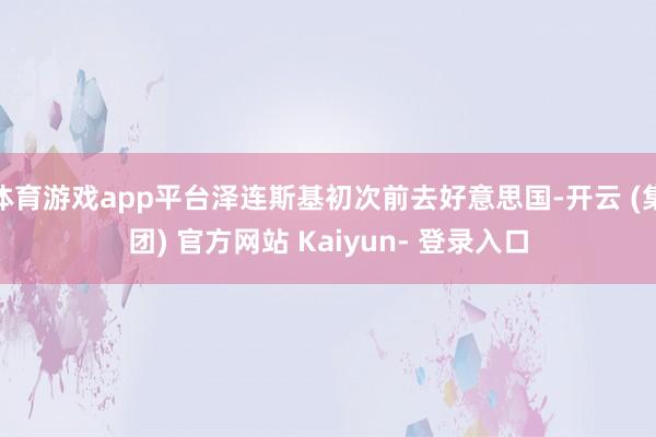 体育游戏app平台泽连斯基初次前去好意思国-开云 (集团) 官方网站 Kaiyun- 登录入口