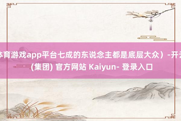 体育游戏app平台七成的东说念主都是底层大众)-开云 (集团) 官方网站 Kaiyun- 登录入口