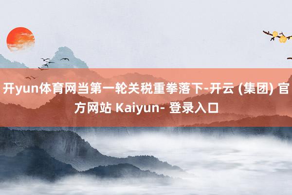 开yun体育网当第一轮关税重拳落下-开云 (集团) 官方网站 Kaiyun- 登录入口