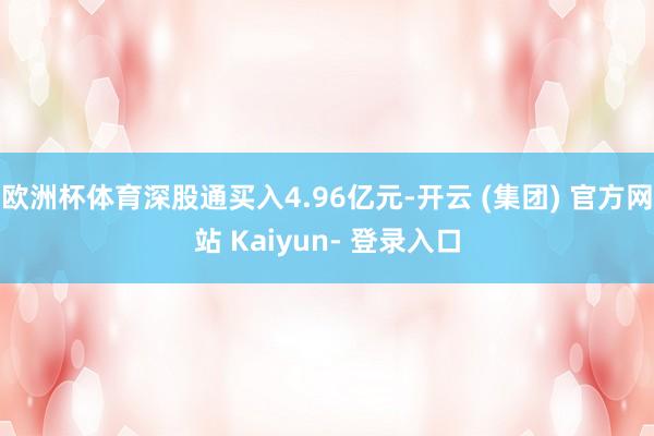 欧洲杯体育深股通买入4.96亿元-开云 (集团) 官方网站 Kaiyun- 登录入口