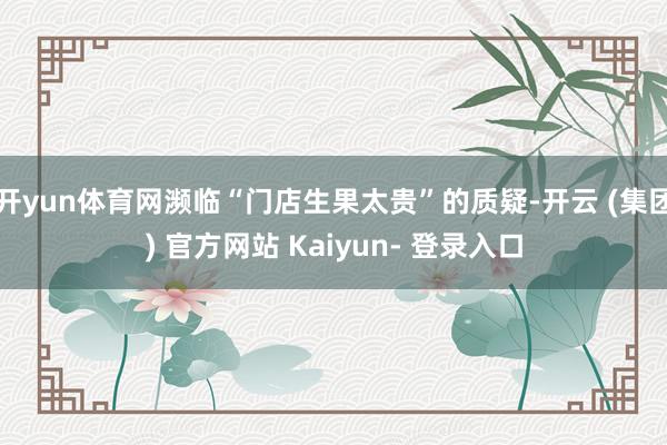 开yun体育网濒临“门店生果太贵”的质疑-开云 (集团) 官方网站 Kaiyun- 登录入口