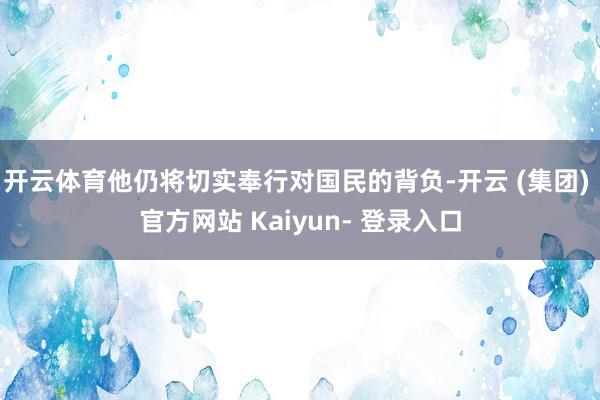 开云体育他仍将切实奉行对国民的背负-开云 (集团) 官方网站 Kaiyun- 登录入口