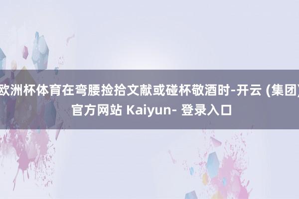 欧洲杯体育在弯腰捡拾文献或碰杯敬酒时-开云 (集团) 官方网站 Kaiyun- 登录入口