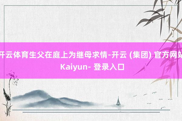 开云体育生父在庭上为继母求情-开云 (集团) 官方网站 Kaiyun- 登录入口