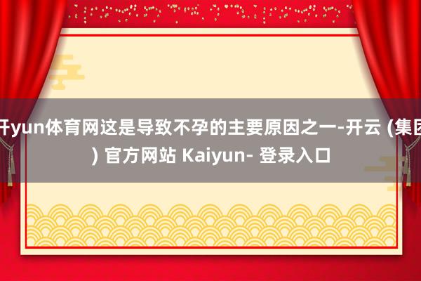 开yun体育网这是导致不孕的主要原因之一-开云 (集团) 官方网站 Kaiyun- 登录入口