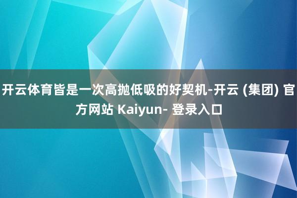 开云体育皆是一次高抛低吸的好契机-开云 (集团) 官方网站 Kaiyun- 登录入口
