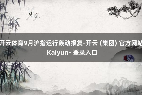 开云体育9月沪指运行轰动报复-开云 (集团) 官方网站 Kaiyun- 登录入口