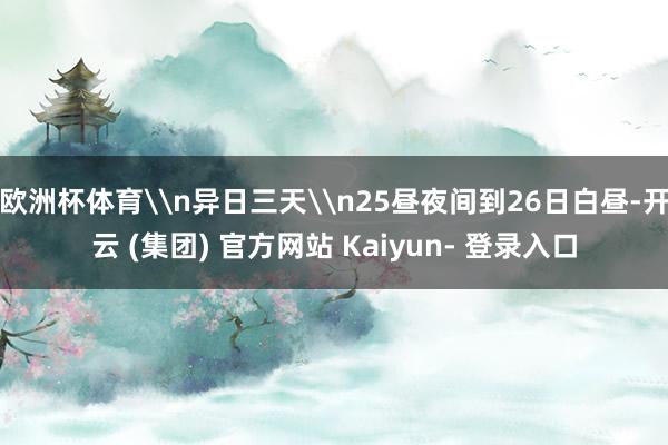 欧洲杯体育\n异日三天\n25昼夜间到26日白昼-开云 (集团) 官方网站 Kaiyun- 登录入口