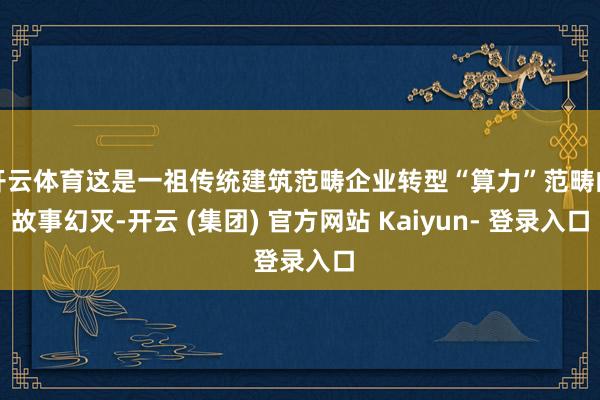 开云体育这是一祖传统建筑范畴企业转型“算力”范畴的故事幻灭-开云 (集团) 官方网站 Kaiyun- 登录入口