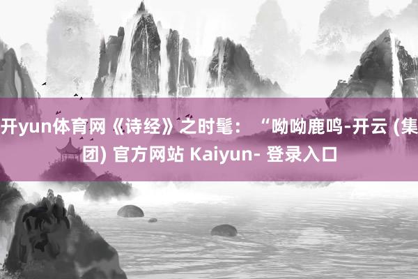 开yun体育网《诗经》之时髦: “呦呦鹿鸣-开云 (集团) 官方网站 Kaiyun- 登录入口