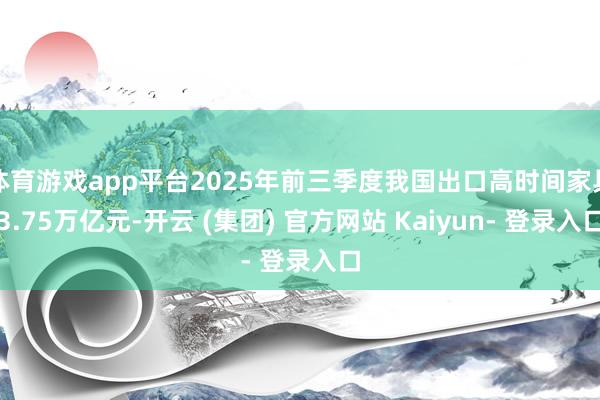 体育游戏app平台2025年前三季度我国出口高时间家具3.75万亿元-开云 (集团) 官方网站 Kaiyun- 登录入口