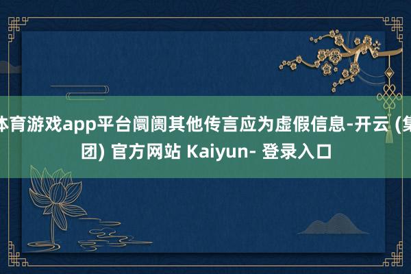 体育游戏app平台阛阓其他传言应为虚假信息-开云 (集团) 官方网站 Kaiyun- 登录入口