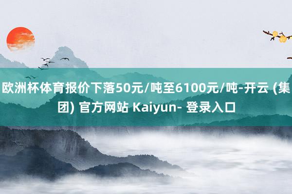 欧洲杯体育报价下落50元/吨至6100元/吨-开云 (集团) 官方网站 Kaiyun- 登录入口