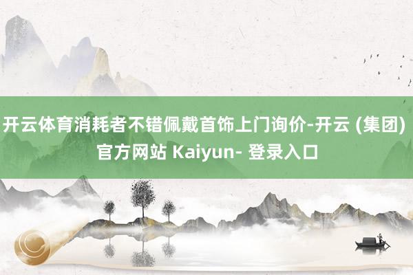 开云体育消耗者不错佩戴首饰上门询价-开云 (集团) 官方网站 Kaiyun- 登录入口