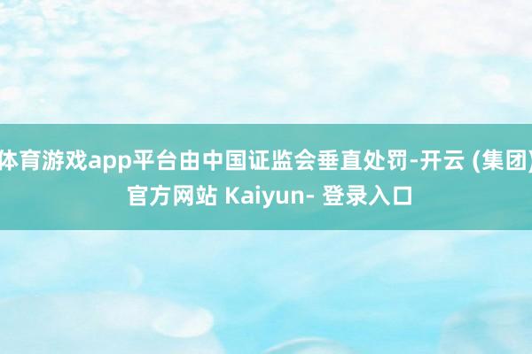 体育游戏app平台由中国证监会垂直处罚-开云 (集团) 官方网站 Kaiyun- 登录入口