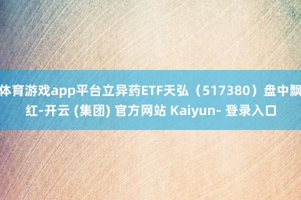 体育游戏app平台立异药ETF天弘(517380)盘中飘红-开云 (集团) 官方网站 Kaiyun- 登录入口