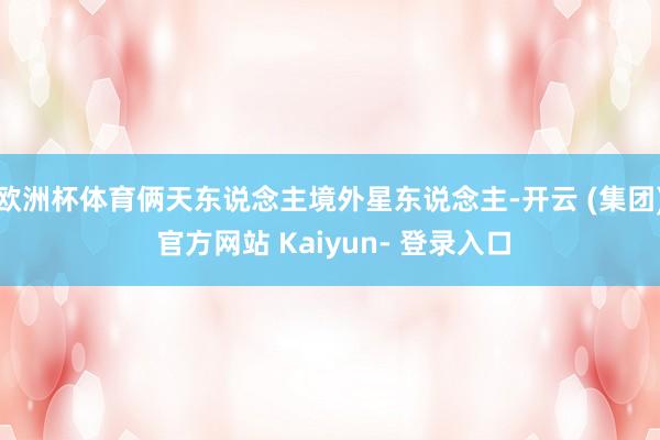 欧洲杯体育俩天东说念主境外星东说念主-开云 (集团) 官方网站 Kaiyun- 登录入口