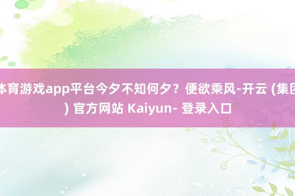 体育游戏app平台今夕不知何夕？便欲乘风-开云 (集团) 官方网站 Kaiyun- 登录入口