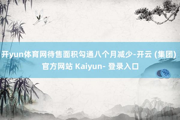 开yun体育网待售面积勾通八个月减少-开云 (集团) 官方网站 Kaiyun- 登录入口