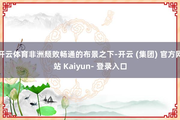 开云体育非洲颓败畅通的布景之下-开云 (集团) 官方网站 Kaiyun- 登录入口