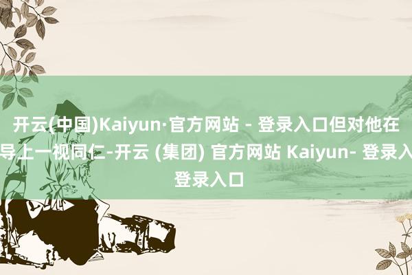 开云(中国)Kaiyun·官方网站 - 登录入口但对他在训导上一视同仁-开云 (集团) 官方网站 Kaiyun- 登录入口