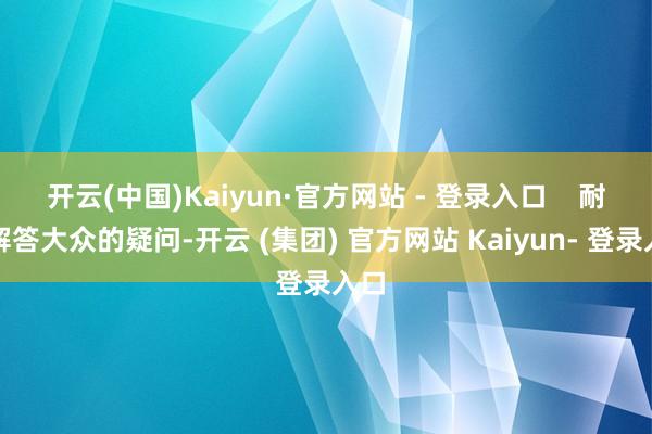 开云(中国)Kaiyun·官方网站 - 登录入口 耐烦解答大众的疑问-开云 (集团) 官方网站 Kaiyun- 登录入口
