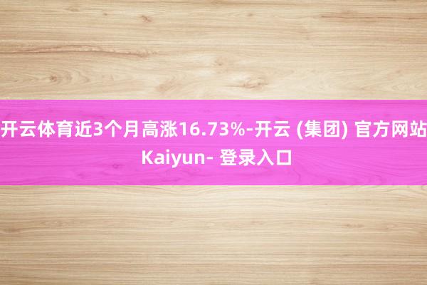开云体育近3个月高涨16.73%-开云 (集团) 官方网站 Kaiyun- 登录入口