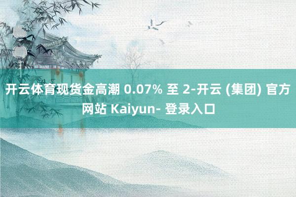开云体育现货金高潮 0.07% 至 2-开云 (集团) 官方网站 Kaiyun- 登录入口