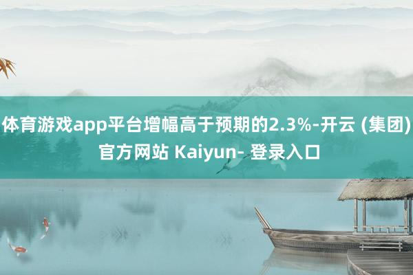 体育游戏app平台增幅高于预期的2.3%-开云 (集团) 官方网站 Kaiyun- 登录入口