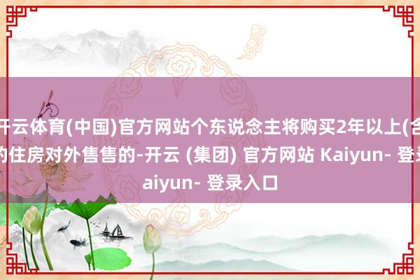 开云体育(中国)官方网站个东说念主将购买2年以上(含2年)的住房对外售售的-开云 (集团) 官方网站 Kaiyun- 登录入口
