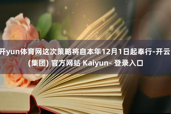 开yun体育网这次策略将自本年12月1日起奉行-开云 (集团) 官方网站 Kaiyun- 登录入口
