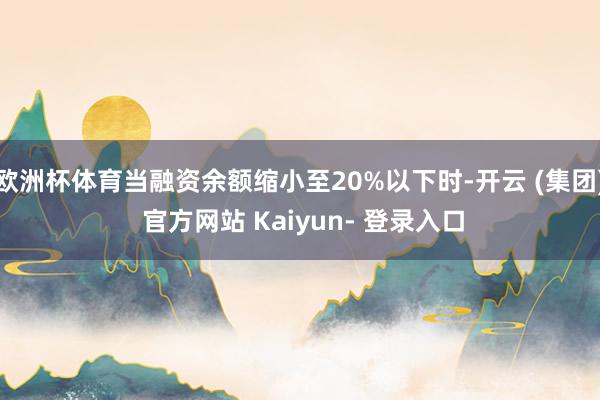 欧洲杯体育当融资余额缩小至20%以下时-开云 (集团) 官方网站 Kaiyun- 登录入口