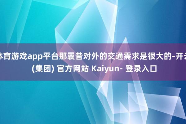 体育游戏app平台那曩昔对外的交通需求是很大的-开云 (集团) 官方网站 Kaiyun- 登录入口