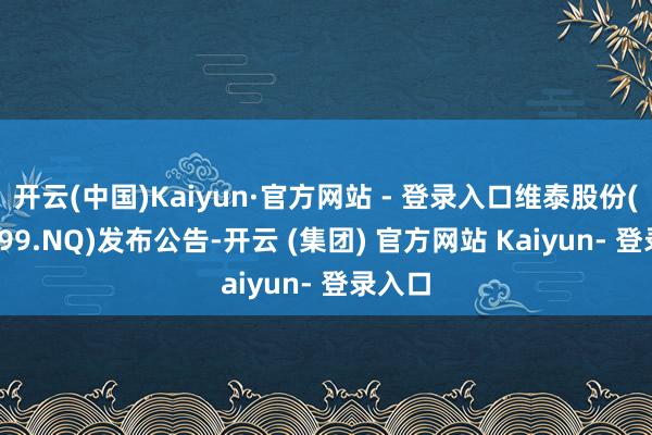 开云(中国)Kaiyun·官方网站 - 登录入口维泰股份(831099.NQ)发布公告-开云 (集团) 官方网站 Kaiyun- 登录入口