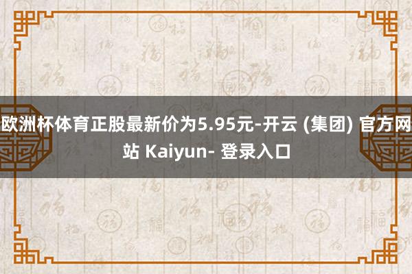 欧洲杯体育正股最新价为5.95元-开云 (集团) 官方网站 Kaiyun- 登录入口