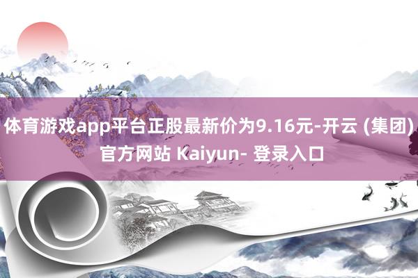 体育游戏app平台正股最新价为9.16元-开云 (集团) 官方网站 Kaiyun- 登录入口