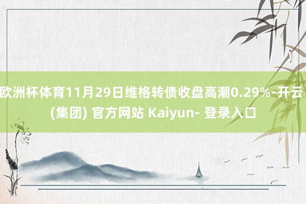 欧洲杯体育11月29日维格转债收盘高潮0.29%-开云 (集团) 官方网站 Kaiyun- 登录入口