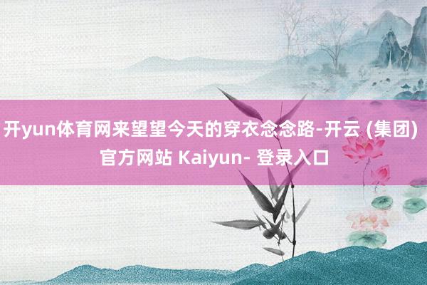 开yun体育网来望望今天的穿衣念念路-开云 (集团) 官方网站 Kaiyun- 登录入口