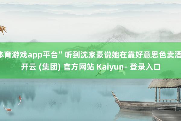 体育游戏app平台”听到沈家豪说她在靠好意思色卖酒-开云 (集团) 官方网站 Kaiyun- 登录入口
