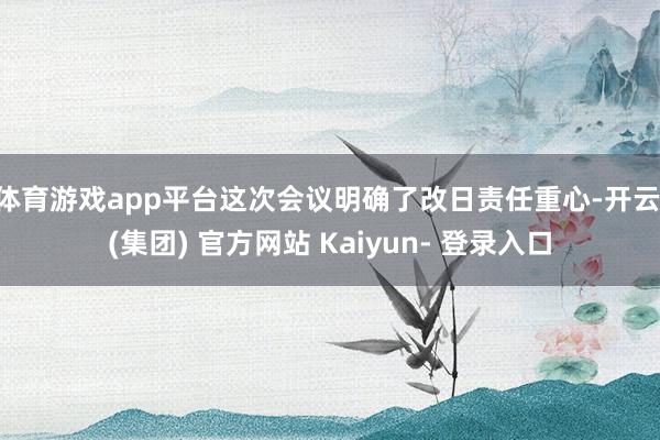 体育游戏app平台这次会议明确了改日责任重心-开云 (集团) 官方网站 Kaiyun- 登录入口