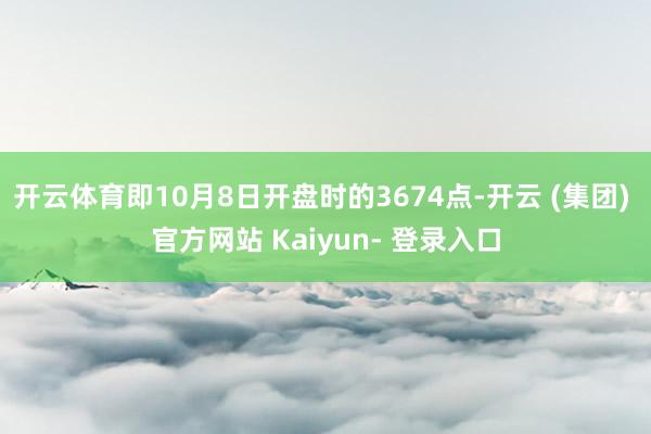 开云体育即10月8日开盘时的3674点-开云 (集团) 官方网站 Kaiyun- 登录入口