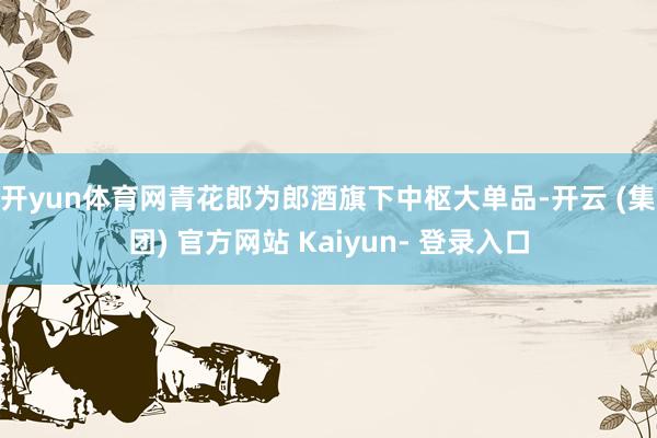 开yun体育网 青花郎为郎酒旗下中枢大单品-开云 (集团) 官方网站 Kaiyun- 登录入口