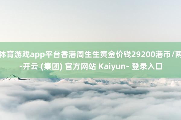 体育游戏app平台香港周生生黄金价钱29200港币/两-开云 (集团) 官方网站 Kaiyun- 登录入口